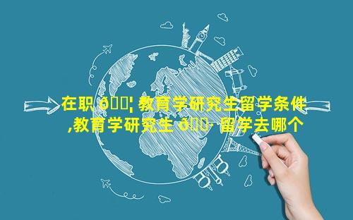 在职 🐦 教育学研究生留学条件,教育学研究生 🕷 留学去哪个国家好